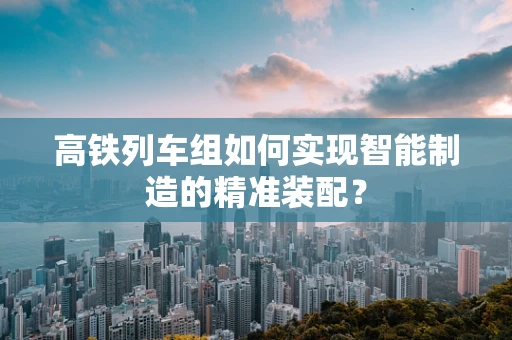 高铁列车组如何实现智能制造的精准装配？