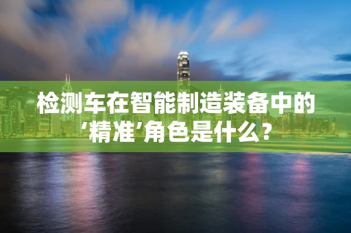 检测车在智能制造装备中的‘精准’角色是什么？