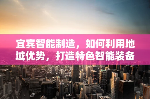 宜宾智能制造，如何利用地域优势，打造特色智能装备产业带？