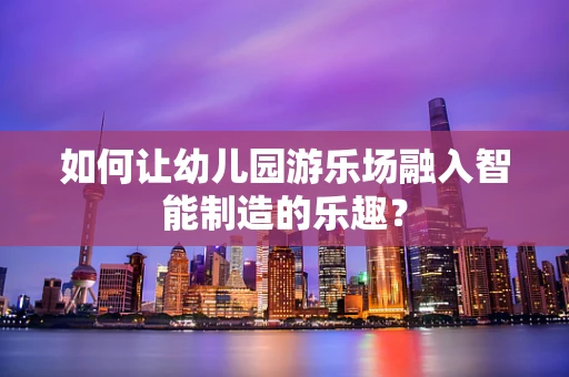 如何让幼儿园游乐场融入智能制造的乐趣？