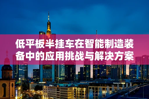 低平板半挂车在智能制造装备中的应用挑战与解决方案