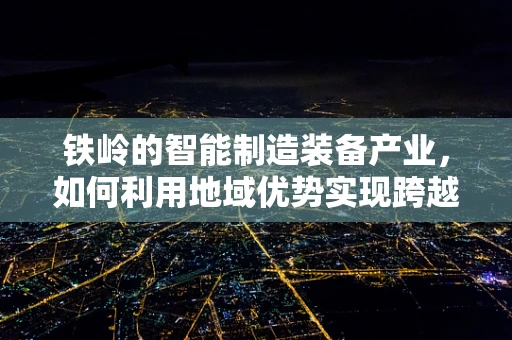 铁岭的智能制造装备产业，如何利用地域优势实现跨越式发展？