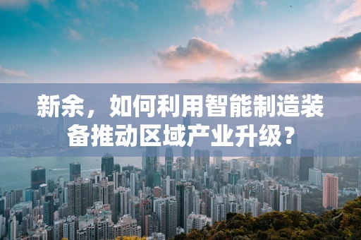 新余，如何利用智能制造装备推动区域产业升级？