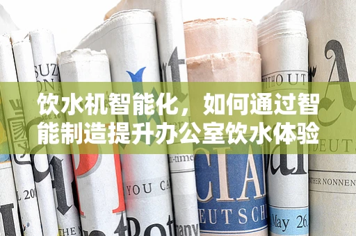 饮水机智能化，如何通过智能制造提升办公室饮水体验？
