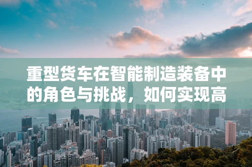 重型货车在智能制造装备中的角色与挑战，如何实现高效、智能的物流运输？