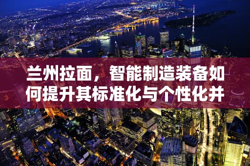 兰州拉面，智能制造装备如何提升其标准化与个性化并存的制作工艺？