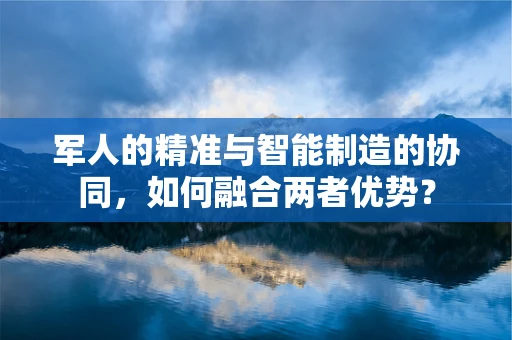 军人的精准与智能制造的协同，如何融合两者优势？