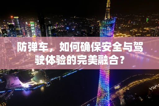 防弹车，如何确保安全与驾驶体验的完美融合？