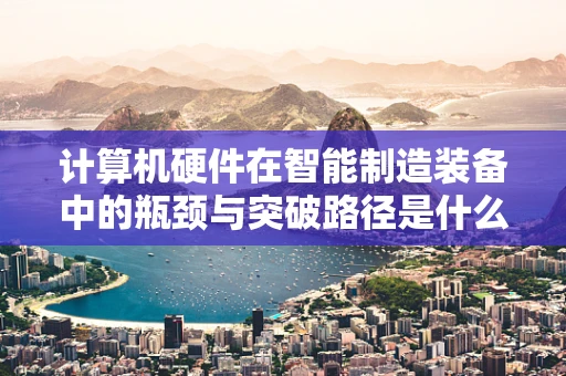 计算机硬件在智能制造装备中的瓶颈与突破路径是什么？