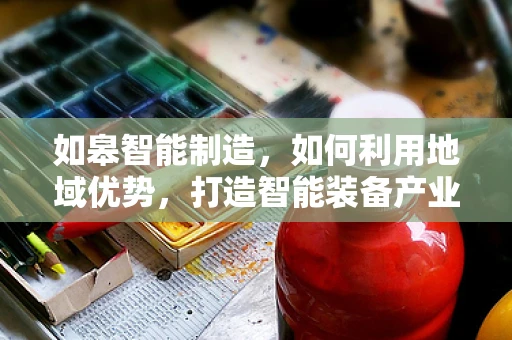 如皋智能制造，如何利用地域优势，打造智能装备产业新高地？