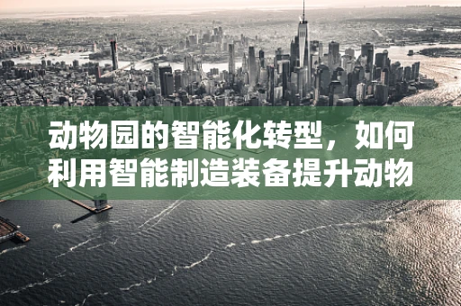 动物园的智能化转型，如何利用智能制造装备提升动物福利与保护？