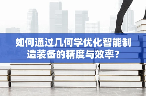 如何通过几何学优化智能制造装备的精度与效率？