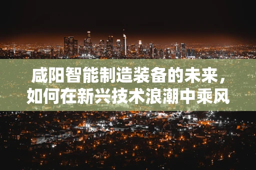 咸阳智能制造装备的未来，如何在新兴技术浪潮中乘风破浪？