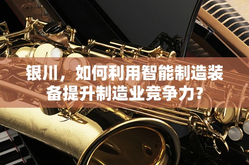 银川，如何利用智能制造装备提升制造业竞争力？