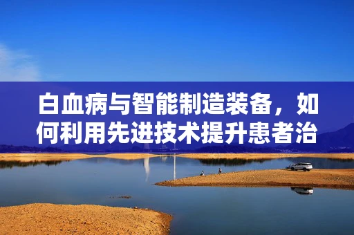 白血病与智能制造装备，如何利用先进技术提升患者治疗效率？