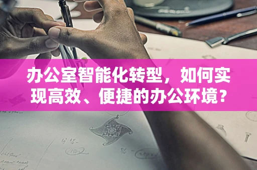办公室智能化转型，如何实现高效、便捷的办公环境？