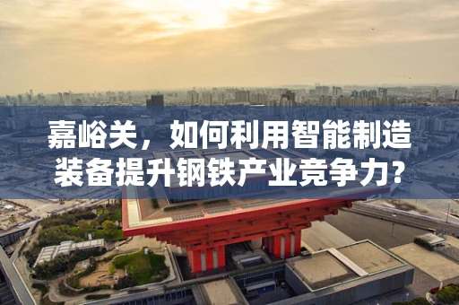 嘉峪关，如何利用智能制造装备提升钢铁产业竞争力？