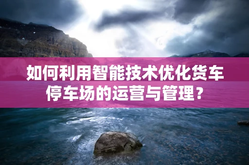 如何利用智能技术优化货车停车场的运营与管理？