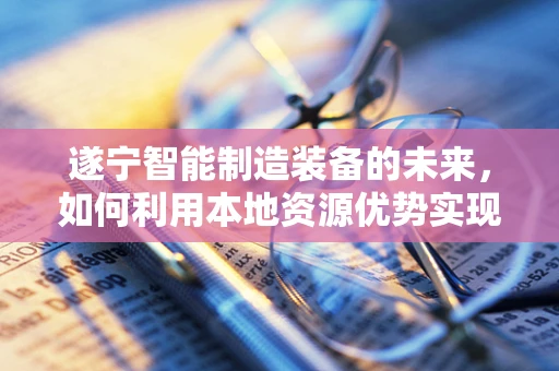 遂宁智能制造装备的未来，如何利用本地资源优势实现产业升级？