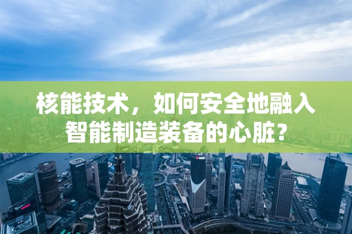 核能技术，如何安全地融入智能制造装备的心脏？