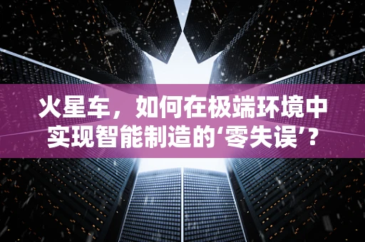 火星车，如何在极端环境中实现智能制造的‘零失误’？