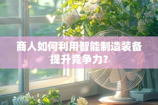 商人如何利用智能制造装备提升竞争力？