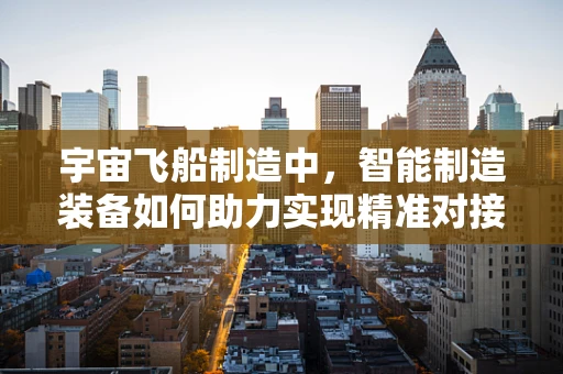 宇宙飞船制造中，智能制造装备如何助力实现精准对接？