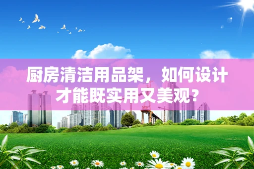 厨房清洁用品架，如何设计才能既实用又美观？