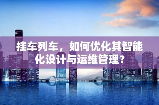 挂车列车，如何优化其智能化设计与运维管理？