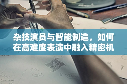 杂技演员与智能制造，如何在高难度表演中融入精密机械的智慧？