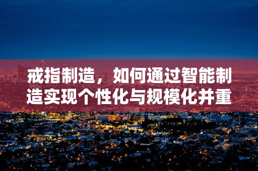 戒指制造，如何通过智能制造实现个性化与规模化并重？