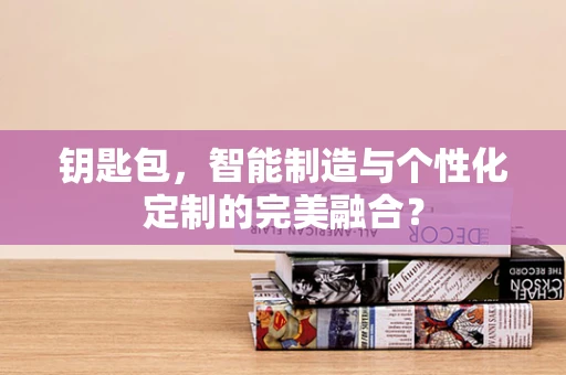 钥匙包，智能制造与个性化定制的完美融合？