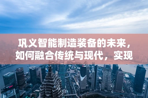 巩义智能制造装备的未来，如何融合传统与现代，实现产业升级？