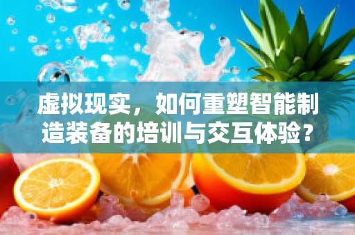 虚拟现实，如何重塑智能制造装备的培训与交互体验？