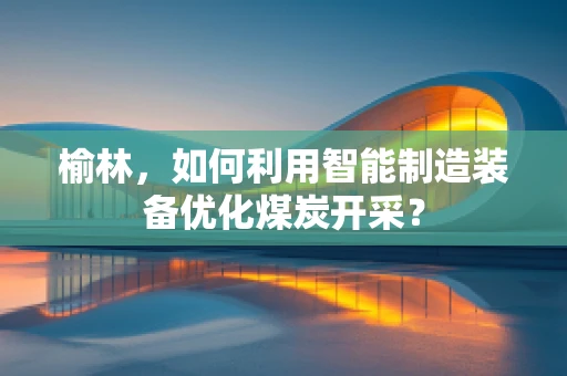 榆林，如何利用智能制造装备优化煤炭开采？