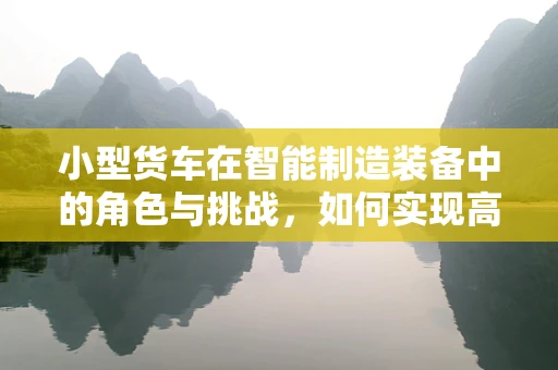 小型货车在智能制造装备中的角色与挑战，如何实现高效物流与智能化升级？