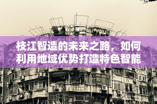 枝江智造的未来之路，如何利用地域优势打造特色智能制造装备集群？