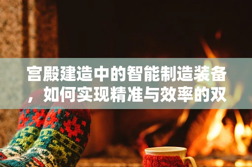 宫殿建造中的智能制造装备，如何实现精准与效率的双重飞跃？