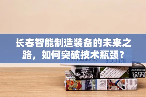 长春智能制造装备的未来之路，如何突破技术瓶颈？