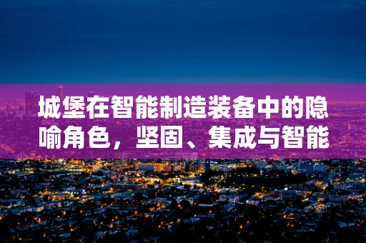 城堡在智能制造装备中的隐喻角色，坚固、集成与智能的完美结合