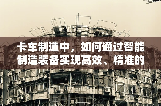 卡车制造中，如何通过智能制造装备实现高效、精准的装配？