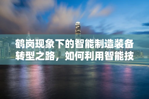 鹤岗现象下的智能制造装备转型之路，如何利用智能技术重塑煤炭产业？