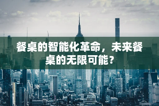 餐桌的智能化革命，未来餐桌的无限可能？