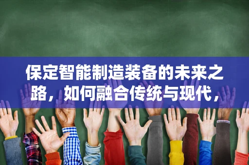 保定智能制造装备的未来之路，如何融合传统与现代，实现产业升级？
