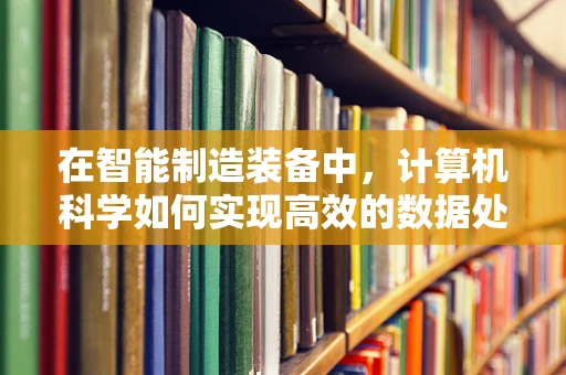 在智能制造装备中，计算机科学如何实现高效的数据处理与决策支持？