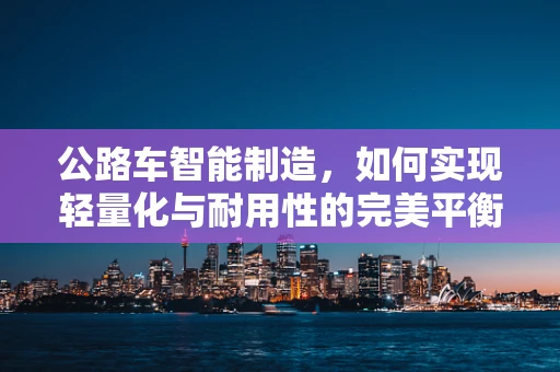 公路车智能制造，如何实现轻量化与耐用性的完美平衡？