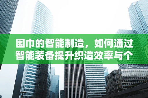 围巾的智能制造，如何通过智能装备提升织造效率与个性化定制？