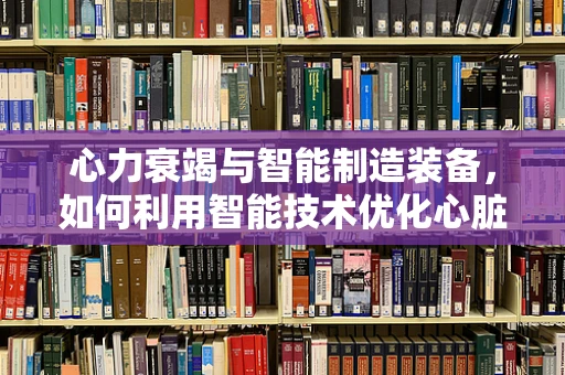 心力衰竭与智能制造装备，如何利用智能技术优化心脏辅助装置？