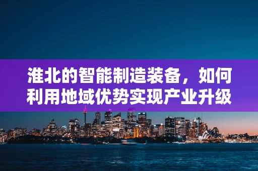 淮北的智能制造装备，如何利用地域优势实现产业升级？