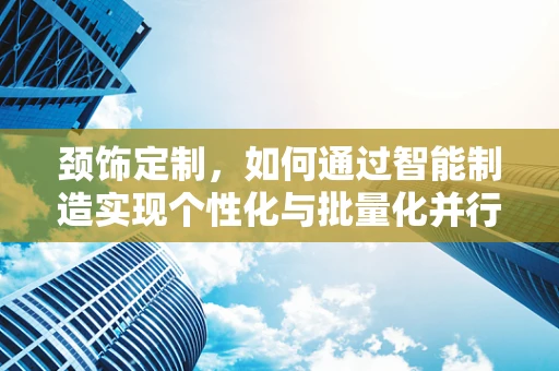 颈饰定制，如何通过智能制造实现个性化与批量化并行的生产？